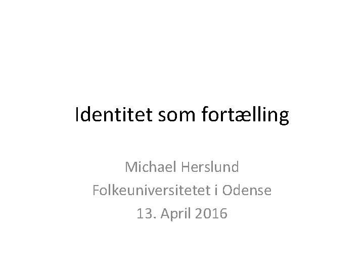 Identitet som fortælling Michael Herslund Folkeuniversitetet i Odense 13. April 2016 