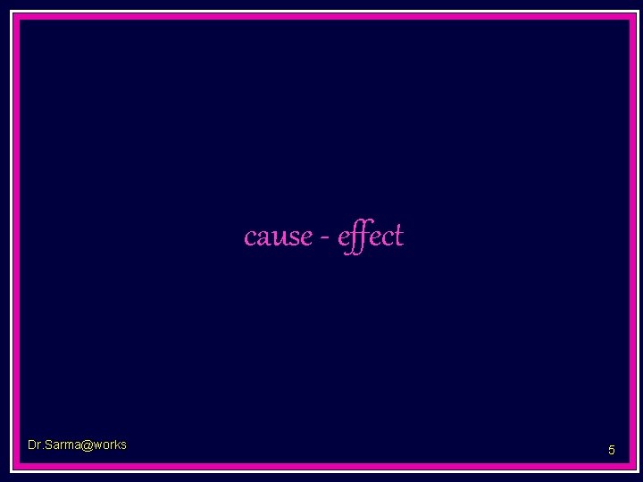 cause - effect Dr. Sarma@works 5 