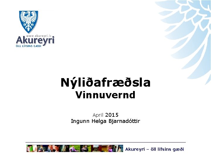 Nýliðafræðsla Vinnuvernd Apríl 2015 Ingunn Helga Bjarnadóttir Akureyri – öll lífsins gæði 