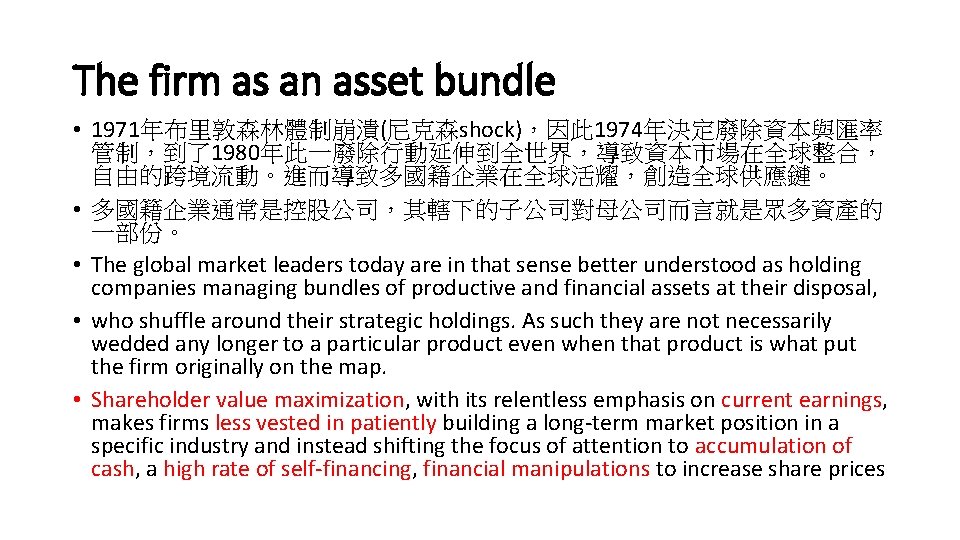 The firm as an asset bundle • 1971年布里敦森林體制崩潰(尼克森shock)，因此 1974年決定廢除資本與匯率 管制，到了1980年此一廢除行動延伸到全世界，導致資本市場在全球整合， 自由的跨境流動。進而導致多國籍企業在全球活耀，創造全球供應鏈。 • 多國籍企業通常是控股公司，其轄下的子公司對母公司而言就是眾多資產的 一部份。