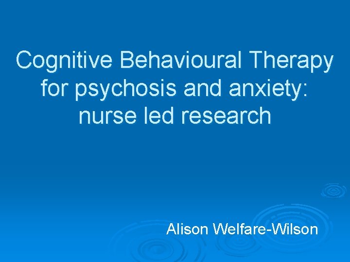 Cognitive Behavioural Therapy for psychosis and anxiety: nurse led research Alison Welfare-Wilson 