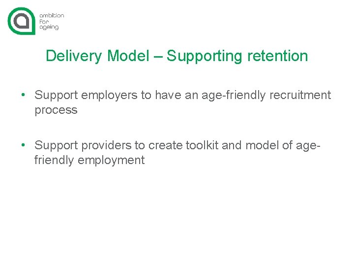 Delivery Model – Supporting retention • Support employers to have an age-friendly recruitment process