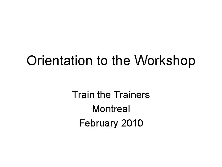 Orientation to the Workshop Train the Trainers Montreal February 2010 