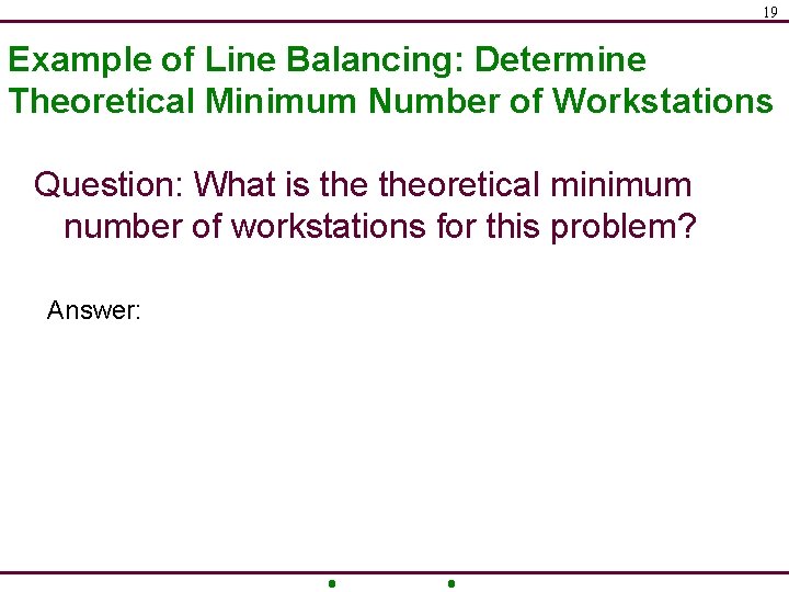 19 Example of Line Balancing: Determine Theoretical Minimum Number of Workstations Question: What is