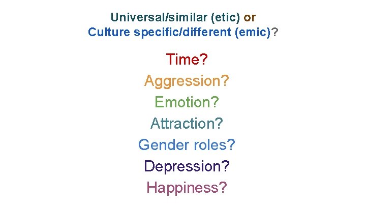 Universal/similar (etic) or Culture specific/different (emic)? Time? Aggression? Emotion? Attraction? Gender roles? Depression? Happiness?