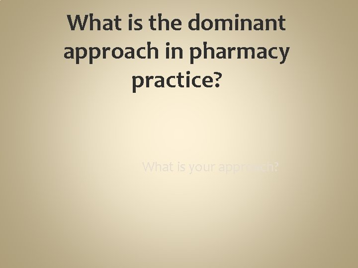 What is the dominant approach in pharmacy practice? What is your approach? 