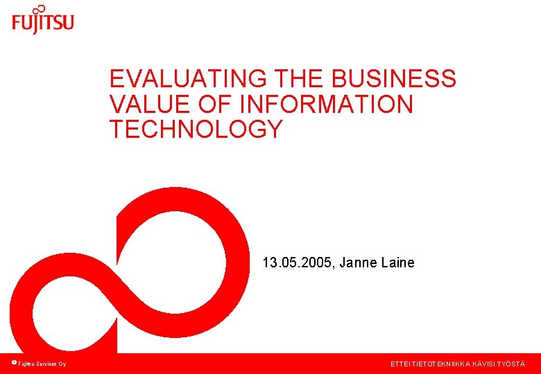 EVALUATING THE BUSINESS VALUE OF INFORMATION TECHNOLOGY 13. 05. 2005, Janne Laine Fujitsu Services