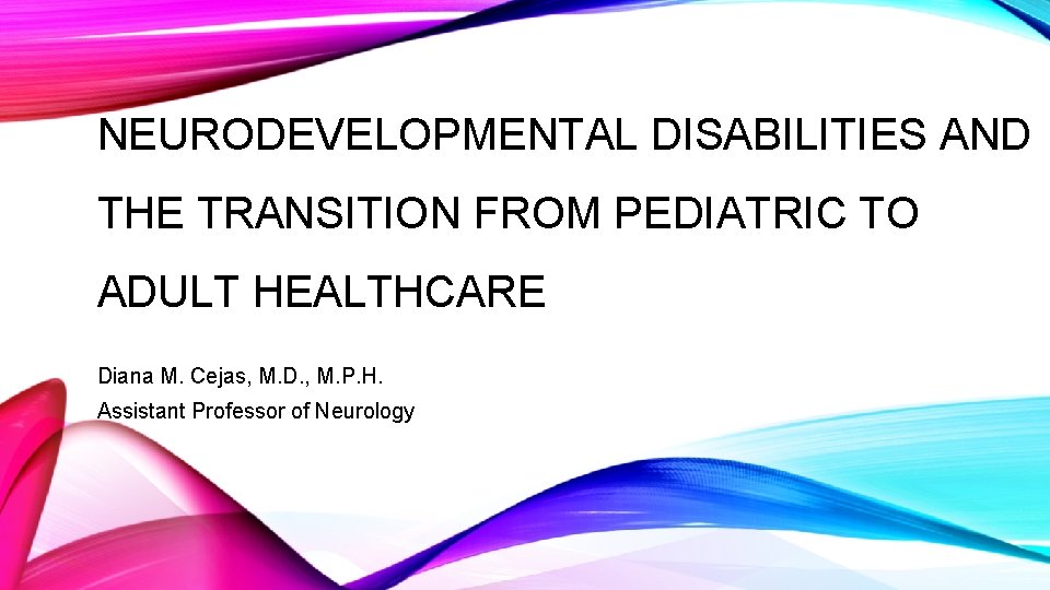 NEURODEVELOPMENTAL DISABILITIES AND THE TRANSITION FROM PEDIATRIC TO ADULT HEALTHCARE Diana M. Cejas, M.