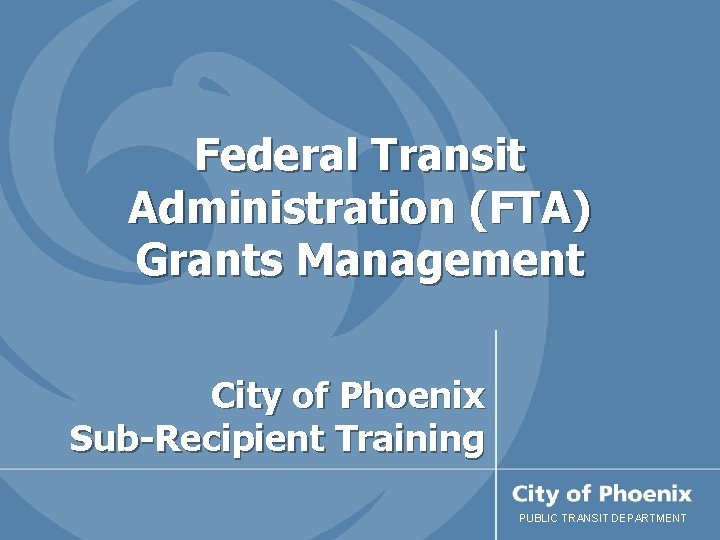 Federal Transit Administration (FTA) Grants Management City of Phoenix Sub-Recipient Training PUBLIC TRANSIT DEPARTMENT