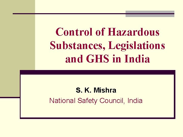 Control of Hazardous Substances, Legislations and GHS in India S. K. Mishra National Safety