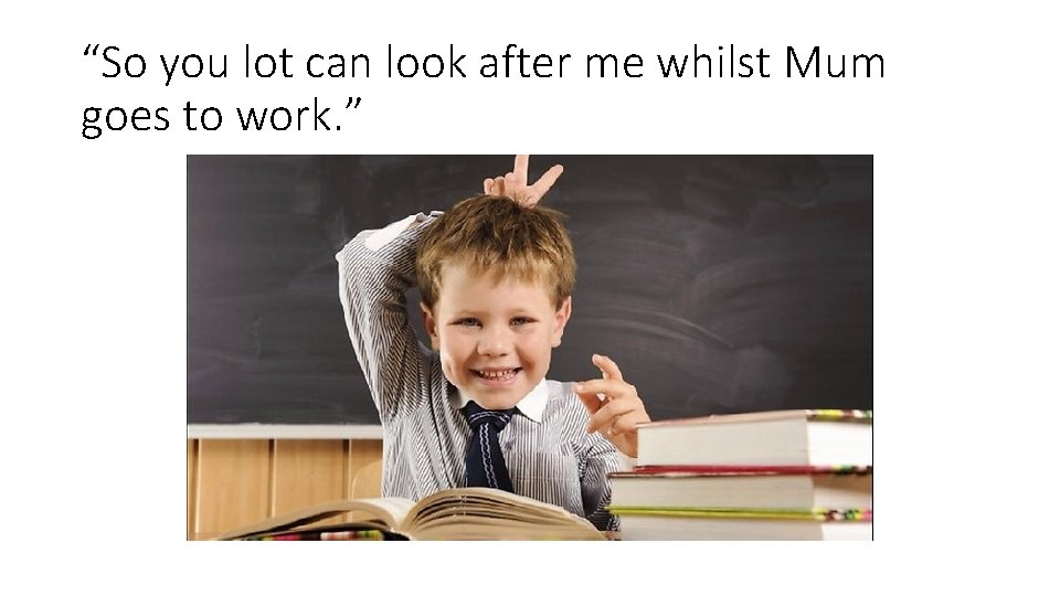 “So you lot can look after me whilst Mum goes to work. ” “So you lot can look after me whilst Mum goes to work. ”