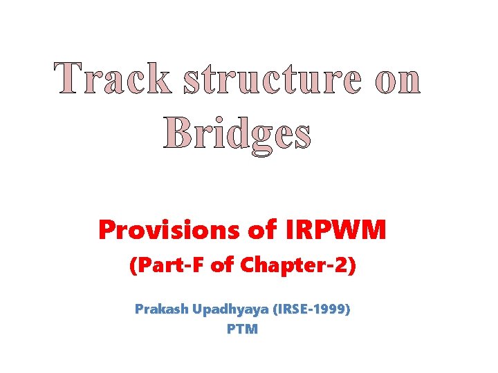 Track structure on Bridges Provisions of IRPWM (Part-F of Chapter-2) Prakash Upadhyaya (IRSE-1999) PTM