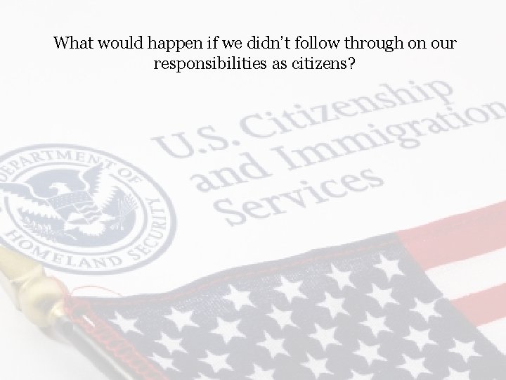 What would happen if we didn’t follow through on our responsibilities as citizens? 