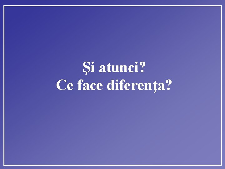 Şi atunci? Ce face diferenţa? 