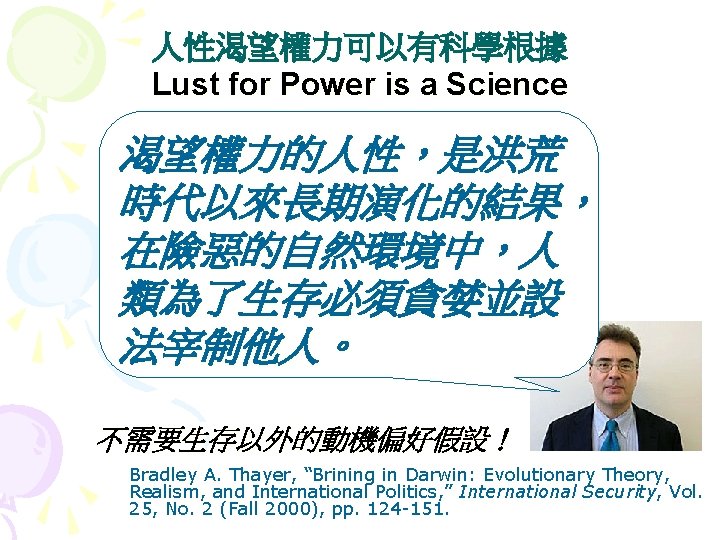 人性渴望權力可以有科學根據 Lust for Power is a Science 渴望權力的人性，是洪荒 時代以來長期演化的結果， 在險惡的自然環境中，人 類為了生存必須貪婪並設 法宰制他人。 不需要生存以外的動機偏好假設！ Bradley