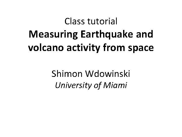 Class tutorial Measuring Earthquake and volcano activity from space Shimon Wdowinski University of Miami
