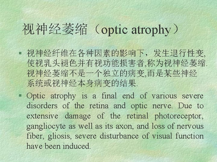 视神经萎缩（optic atrophy） § 视神经纤维在各种因素的影响下，发生退行性变, 使视乳头褪色并有视功能损害者, 称为视神经萎缩不是一个独立的病变, 而是某些神经 系统或视神经本身病变的结果. § Optic atrophy is a final