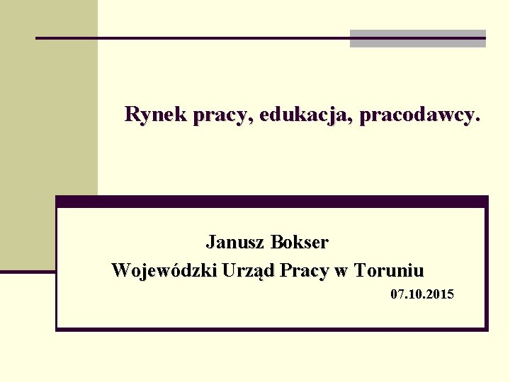 Rynek pracy, edukacja, pracodawcy. Janusz Bokser Wojewódzki Urząd Pracy w Toruniu 07. 10. 2015