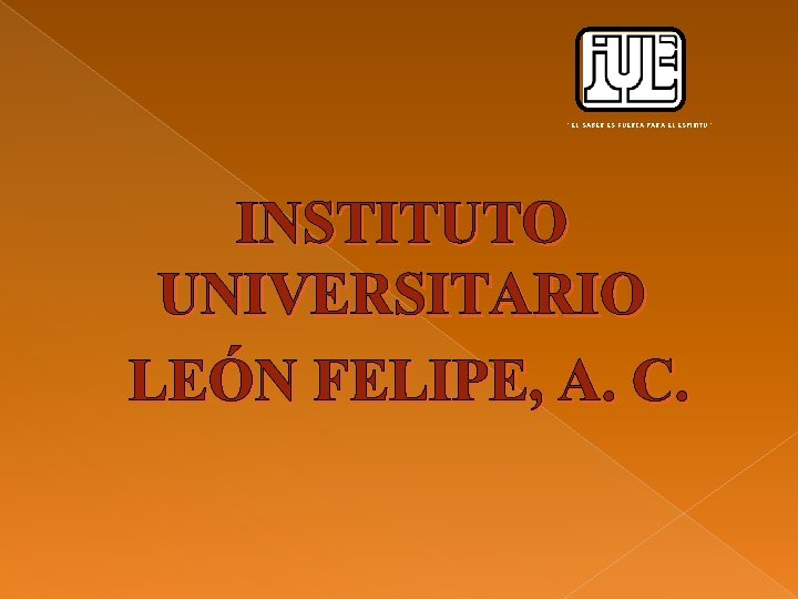 “ EL SABER ES FUERZA PARA EL ESPIRITU ” INSTITUTO UNIVERSITARIO LEÓN FELIPE, A.