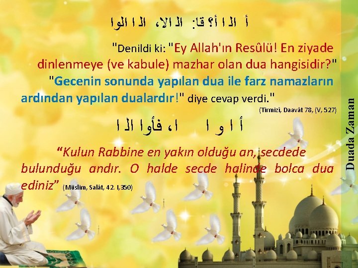 "Denildi ki: "Ey Allah'ın Resûlü! En ziyade dinlenmeye (ve kabule) mazhar olan dua hangisidir?