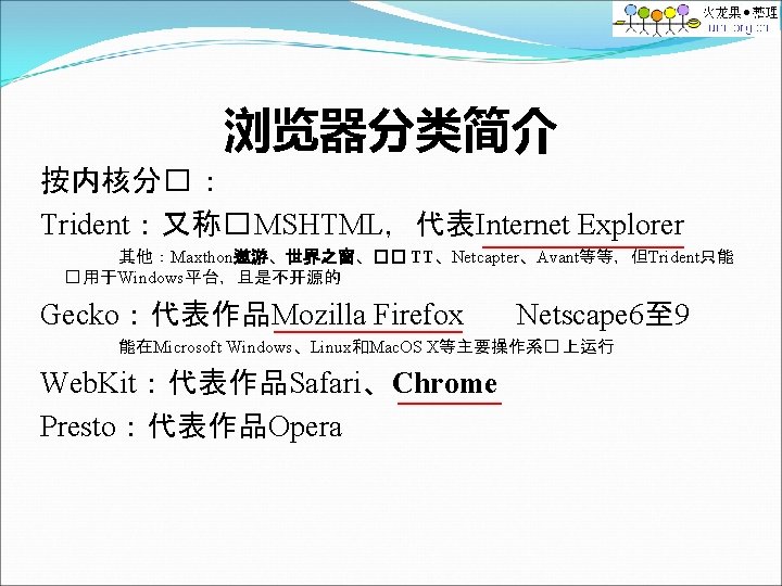 浏览器分类简介 按内核分� ： Trident：又称� MSHTML，代表Internet Explorer 其他：Maxthon遨游、世界之窗、�� TT、Netcapter、Avant等等，但Trident只能 � 用于Windows平台，且是不开源的 Gecko：代表作品Mozilla Firefox Netscape 6至
