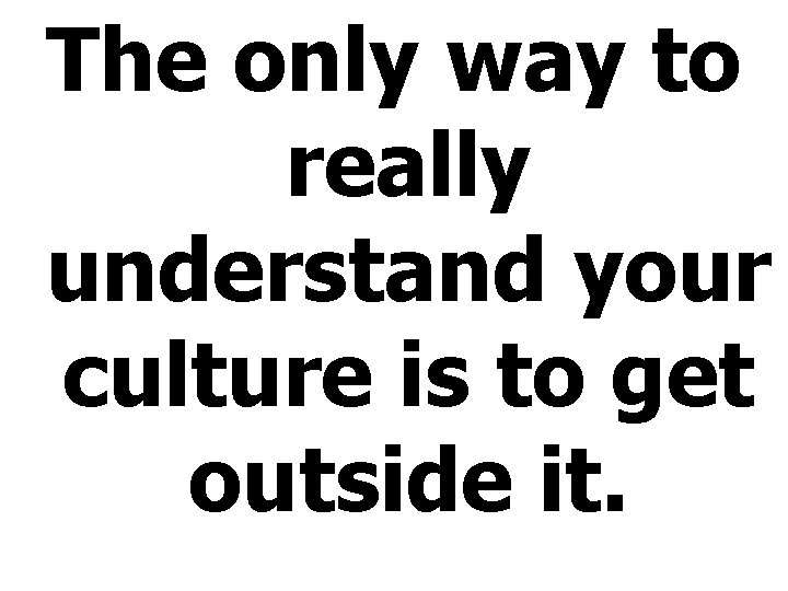 The only way to really understand your culture is to get outside it. 