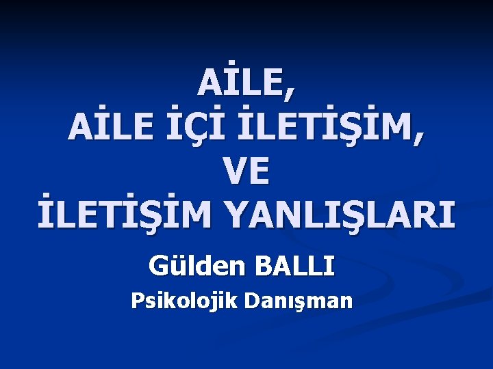 AİLE, AİLE İÇİ İLETİŞİM, VE İLETİŞİM YANLIŞLARI Gülden BALLI Psikolojik Danışman 