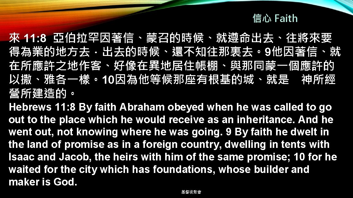 信心 Faith 來 11: 8 亞伯拉罕因著信、蒙召的時候、就遵命出去、往將來要 得為業的地方去．出去的時候、還不知往那裏去。9他因著信、就 在所應許之地作客、好像在異地居住帳棚、與那同蒙一個應許的 以撒、雅各一樣。10因為他等候那座有根基的城、就是 神所經 營所建造的。 Hebrews 11: 8