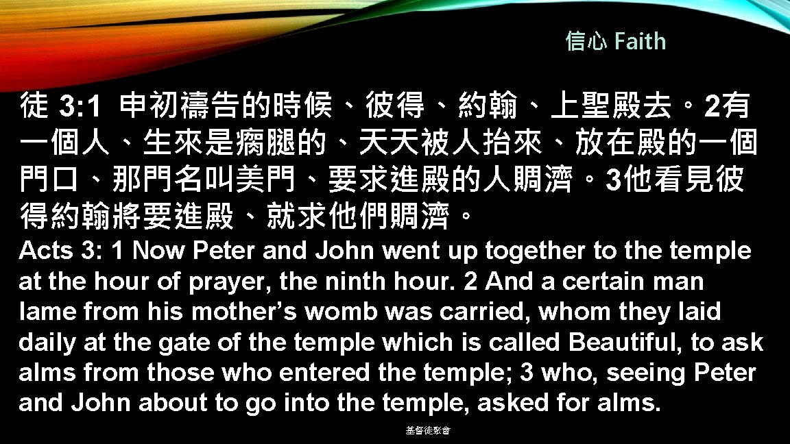 信心 Faith 徒 3: 1 申初禱告的時候、彼得、約翰、上聖殿去。2有 一個人、生來是瘸腿的、天天被人抬來、放在殿的一個 門口、那門名叫美門、要求進殿的人賙濟。3他看見彼 得約翰將要進殿、就求他們賙濟。 Acts 3: 1 Now Peter