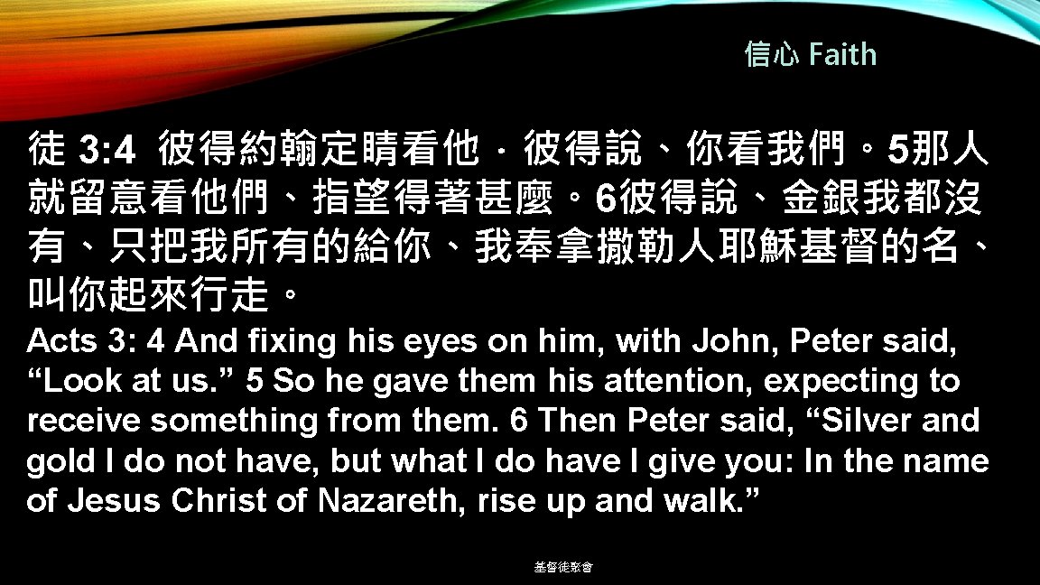 信心 Faith 徒 3: 4 彼得約翰定睛看他．彼得說、你看我們。5那人 就留意看他們、指望得著甚麼。6彼得說、金銀我都沒 有、只把我所有的給你、我奉拿撒勒人耶穌基督的名、 叫你起來行走。 Acts 3: 4 And fixing