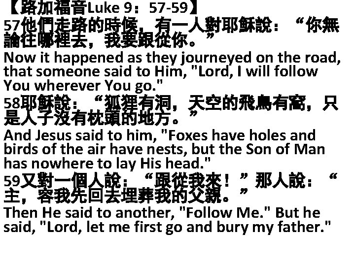 【路加福音Luke 9： 57 -59】 57他們走路的時候，有一人對耶穌說：“你無 論往哪裡去，我要跟從你。” Now it happened as they journeyed on the