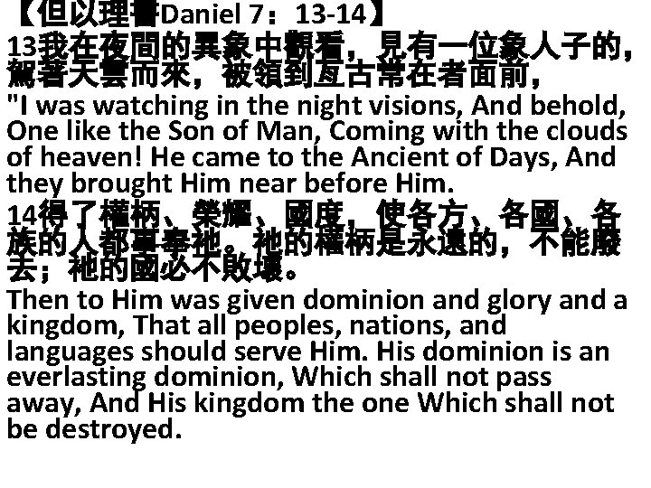 【但以理書Daniel 7： 13 -14】 13我在夜間的異象中觀看，見有一位象人子的， 駕著天雲而來，被領到亙古常在者面前， "I was watching in the night visions, And