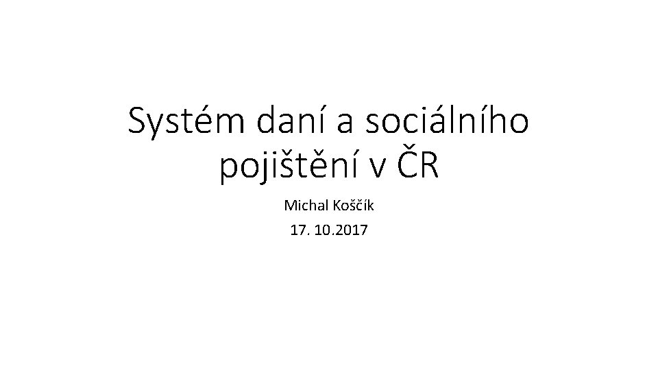 Systém daní a sociálního pojištění v ČR Michal Koščík 17. 10. 2017 