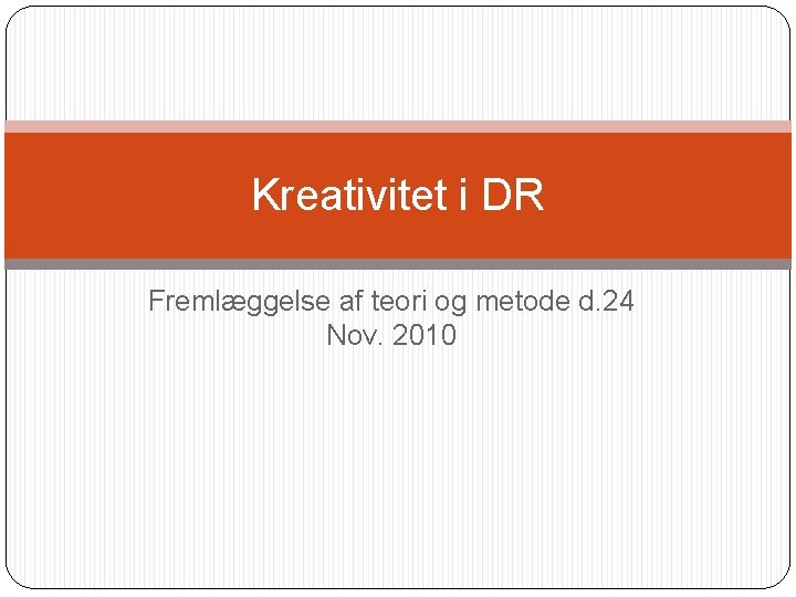 Kreativitet i DR Fremlæggelse af teori og metode d. 24 Nov. 2010 