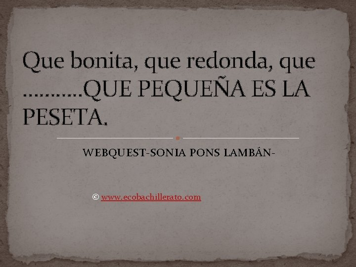 Que bonita, que redonda, que ………. . QUE PEQUEÑA ES LA PESETA. WEBQUEST-SONIA PONS