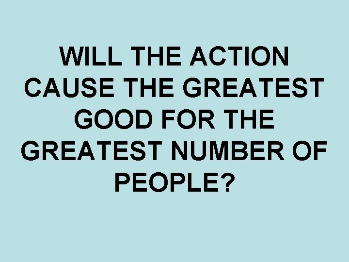 WILL THE ACTION CAUSE THE GREATEST GOOD FOR THE GREATEST NUMBER OF PEOPLE? 