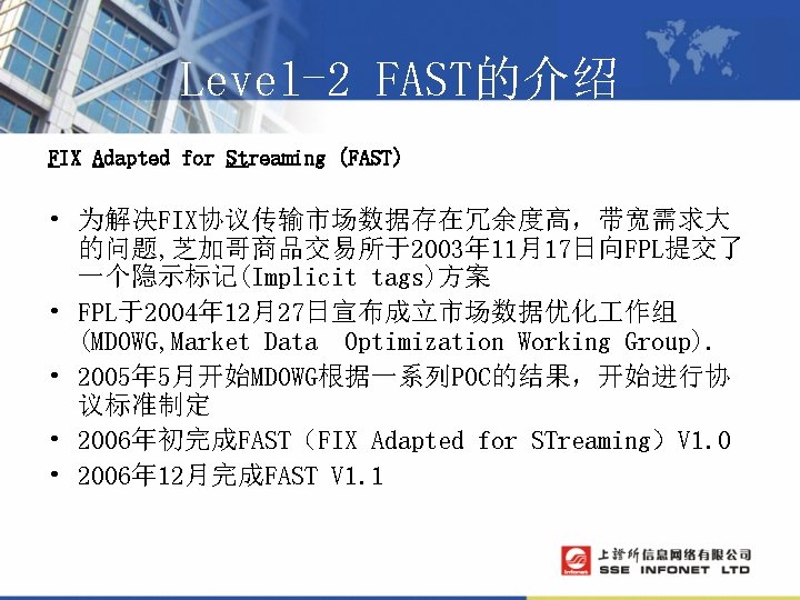 Level-2 FAST的介绍 FIX Adapted for Streaming (FAST) • 为解决FIX协议传输市场数据存在冗余度高，带宽需求大 的问题, 芝加哥商品交易所于2003年 11月17日向FPL提交了 一个隐示标记(Implicit tags)方案