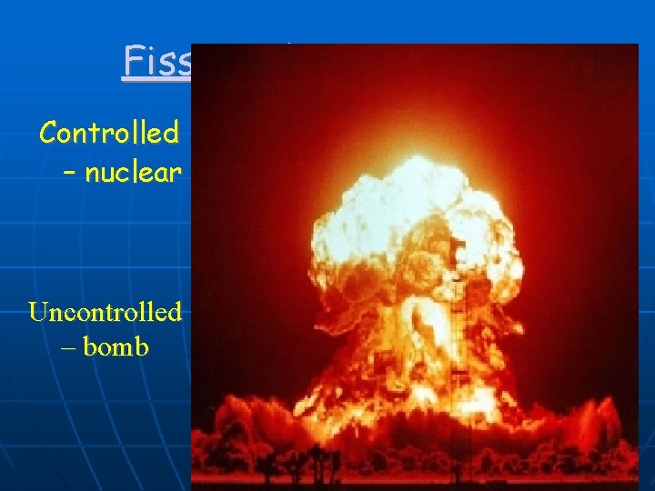 Fission Chain Reaction Controlled – nuclear reactor Uncontrolled – bomb 