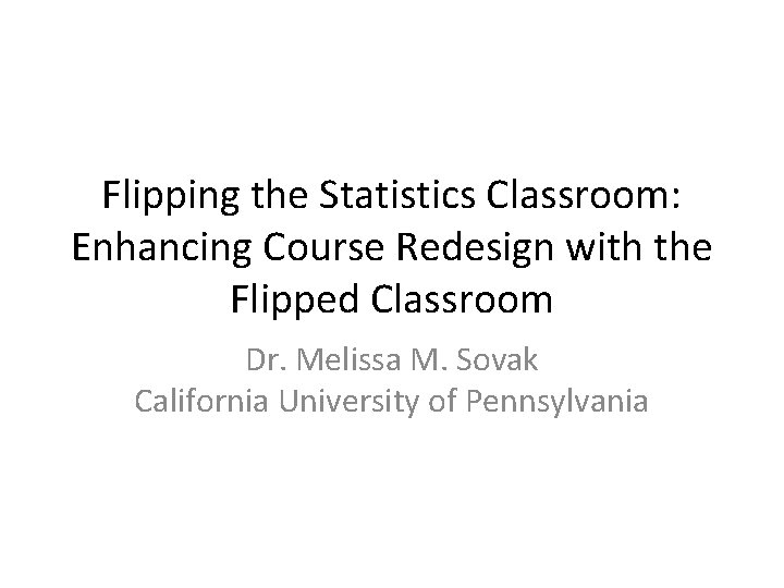 Flipping the Statistics Classroom: Enhancing Course Redesign with the Flipped Classroom Dr. Melissa M.