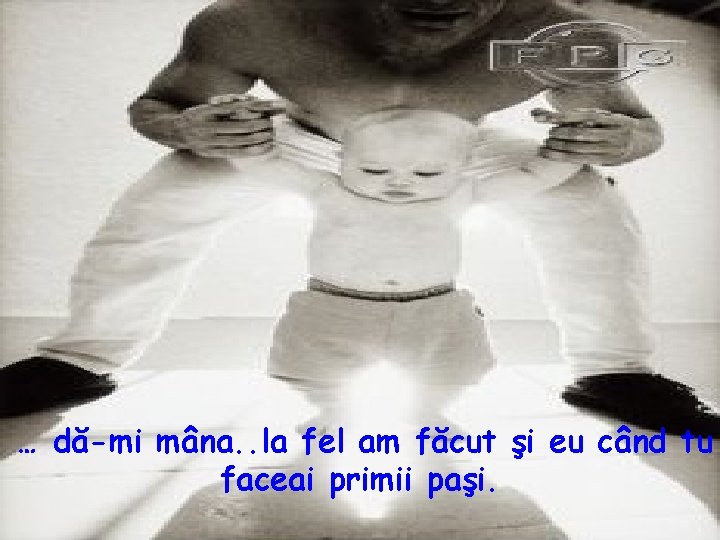 … dă-mi mâna. . la fel am făcut şi eu când tu faceai primii