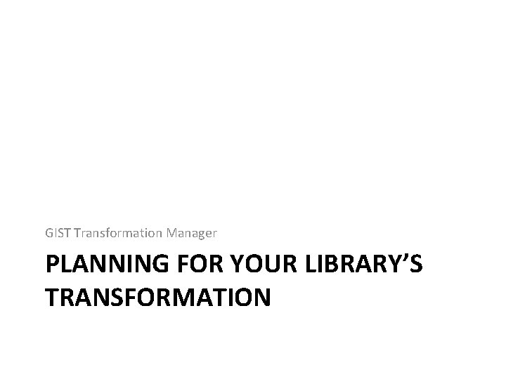 GIST Transformation Manager PLANNING FOR YOUR LIBRARY’S TRANSFORMATION 