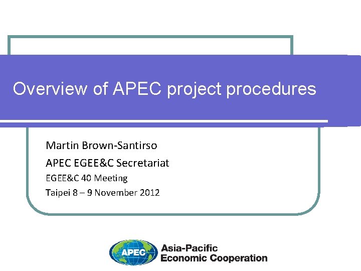 Overview of APEC project procedures Martin Brown-Santirso APEC EGEE&C Secretariat EGEE&C 40 Meeting Taipei