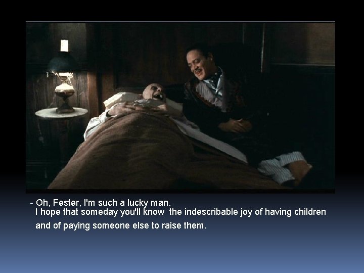 - Oh, Fester, I'm such a lucky man. I hope that someday you'll know