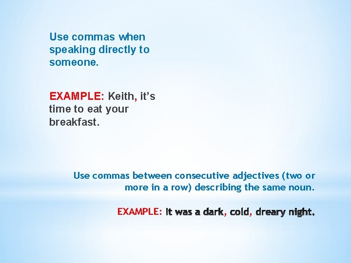Use commas when speaking directly to someone. EXAMPLE: Keith, it’s time to eat your