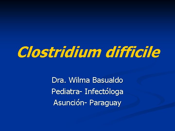 Clostridium difficile Dra. Wilma Basualdo Pediatra- Infectóloga Asunción- Paraguay 