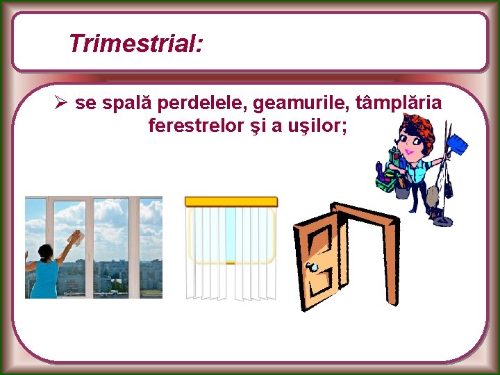 Trimestrial: Ø se spală perdelele, geamurile, tâmplăria ferestrelor şi a uşilor; 