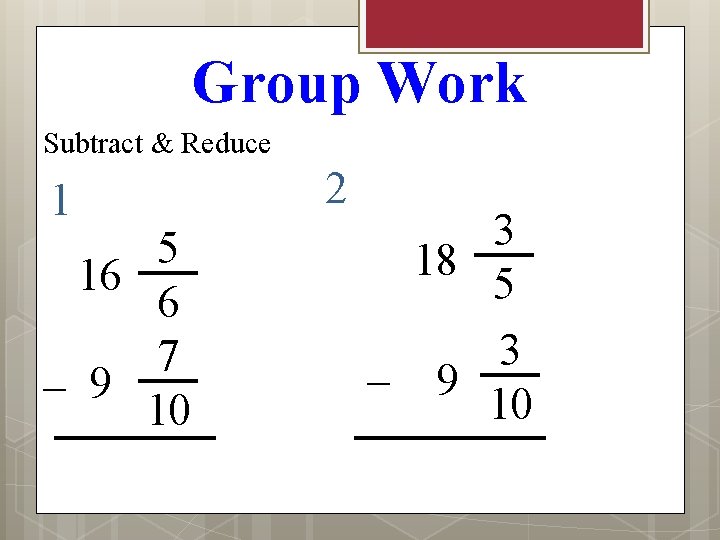 Group Work Subtract & Reduce 1 5 16 6 7 – 9 10 2