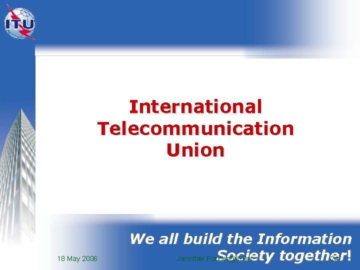 International Telecommunication Union 18 May 2006 We all build the Information Society together Jaroslaw.