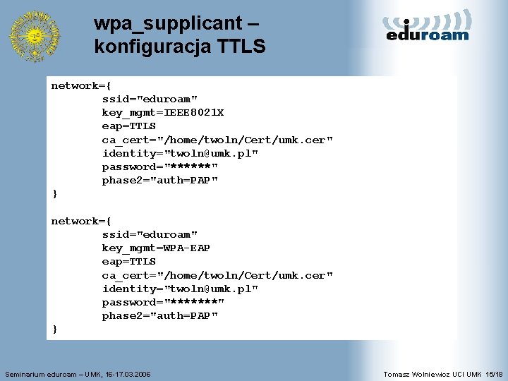 wpa_supplicant – konfiguracja TTLS network={ ssid="eduroam" key_mgmt=IEEE 8021 X eap=TTLS ca_cert="/home/twoln/Cert/umk. cer" identity="twoln@umk. pl"