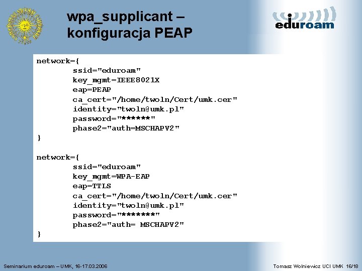 wpa_supplicant – konfiguracja PEAP network={ ssid="eduroam" key_mgmt=IEEE 8021 X eap=PEAP ca_cert="/home/twoln/Cert/umk. cer" identity="twoln@umk. pl"